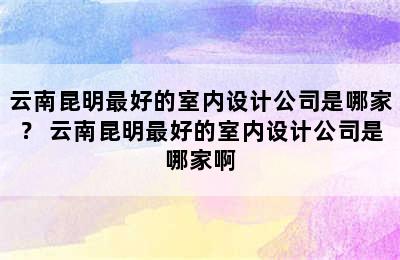 云南昆明最好的室内设计公司是哪家？ 云南昆明最好的室内设计公司是哪家啊